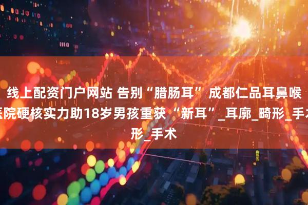 线上配资门户网站 告别“腊肠耳” 成都仁品耳鼻喉医院硬核实力助18岁男孩重获 “新耳”_耳廓_畸形_手术