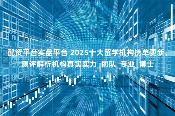 配资平台实盘平台 2025十大留学机构榜单更新，测评解析机构真实实力_团队_专业_博士