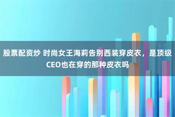 股票配资炒 时尚女王海莉告别西装穿皮衣，是顶级CEO也在穿的那种皮衣吗