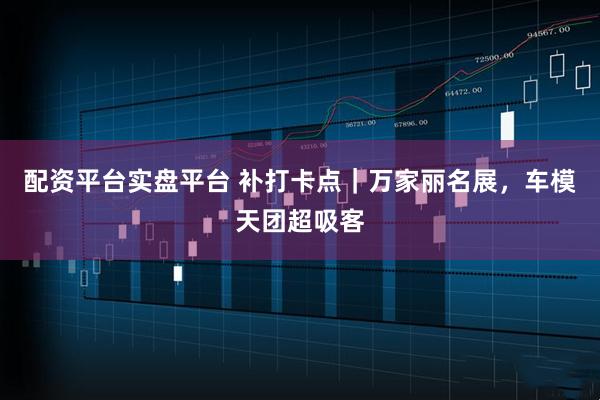 配资平台实盘平台 补打卡点｜万家丽名展，车模天团超吸客