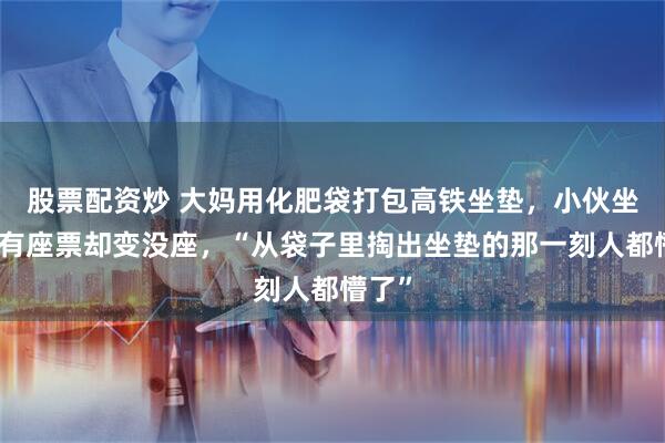 股票配资炒 大妈用化肥袋打包高铁坐垫，小伙坐高铁有座票却变没座，“从袋子里掏出坐垫的那一刻人都懵了”