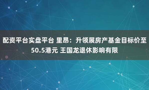 配资平台实盘平台 里昂：升领展房产基金目标价至50.5港元 王国龙退休影响有限