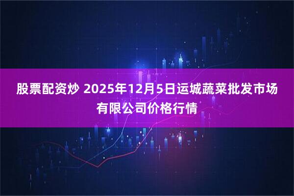 股票配资炒 2025年12月5日运城蔬菜批发市场有限公司价格行情